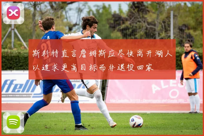 斯科特直言詹姆斯应尽快离开湖人以追求更高目标而非退役回家