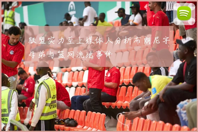 联盟实力至上媒体人分析布朗尼字母弟与篮网洗地事件