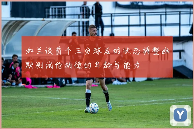 加兰谈首个三分球后的状态调整幽默测试伦纳德的年龄与能力