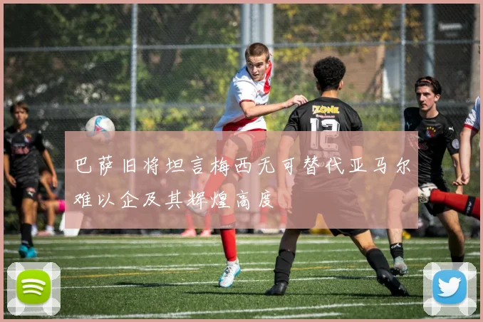 巴萨旧将坦言梅西无可替代亚马尔难以企及其辉煌高度