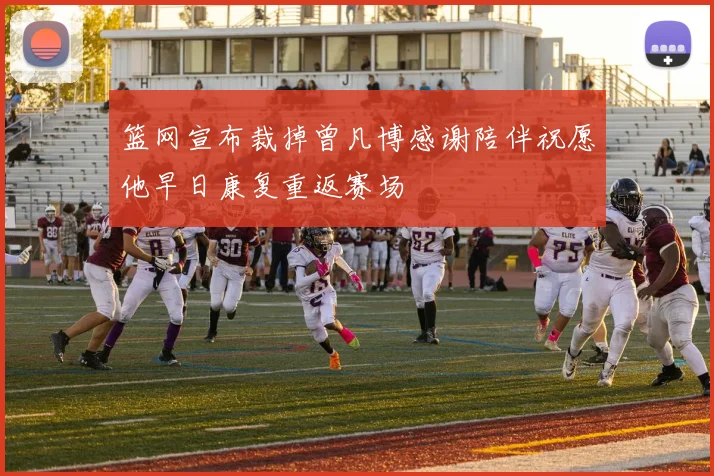 篮网宣布裁掉曾凡博感谢陪伴祝愿他早日康复重返赛场