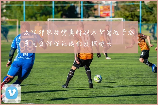 太阳邓恩称赞奥特战术智慧给予球员充分信任让我们发挥特长