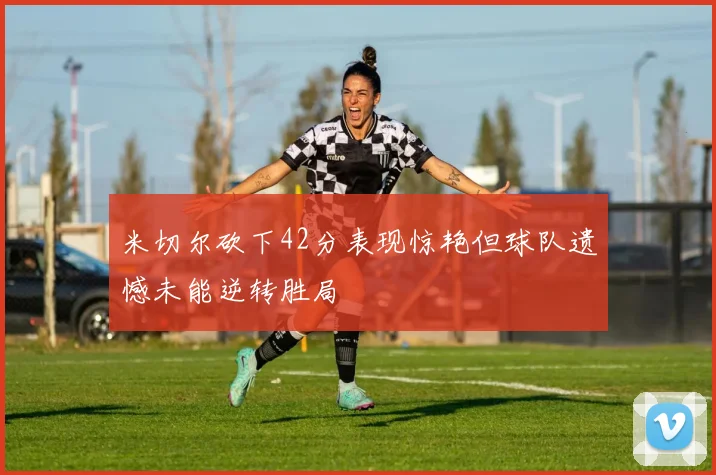 米切尔砍下42分表现惊艳但球队遗憾未能逆转胜局
