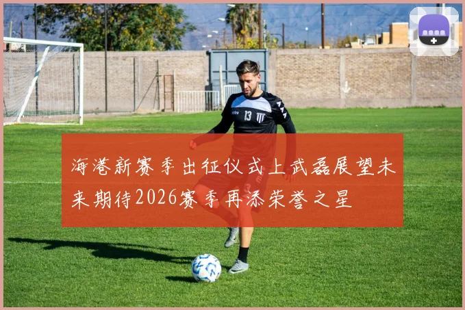 海港新赛季出征仪式上武磊展望未来期待2026赛季再添荣誉之星