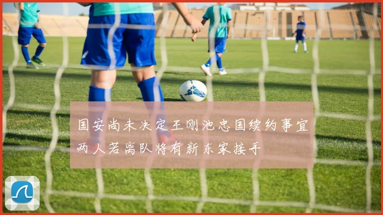 国安尚未决定王刚池忠国续约事宜两人若离队将有新东家接手