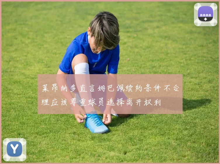 莱昂纳多直言姆巴佩续约条件不合理应该尊重球员选择离开权利