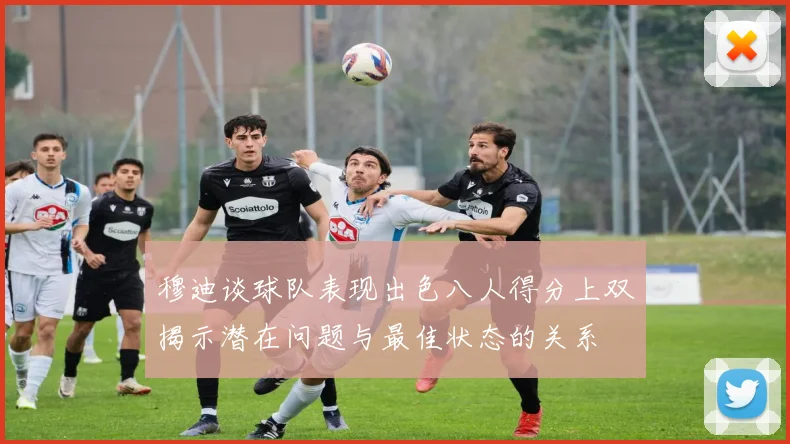 穆迪谈球队表现出色八人得分上双揭示潜在问题与最佳状态的关系