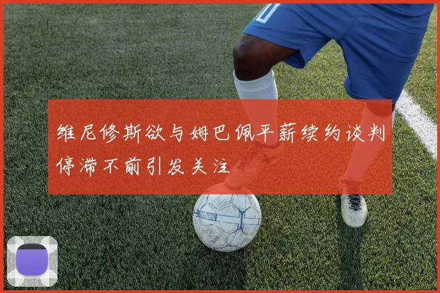 维尼修斯欲与姆巴佩平薪续约谈判停滞不前引发关注