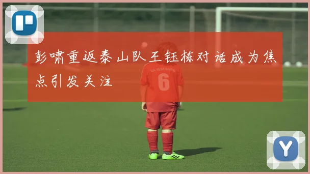 彭啸重返泰山队王钰栋对话成为焦点引发关注