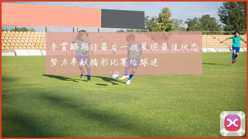 李霄鹏期待最后一战展现最佳状态努力奉献精彩比赛给球迷