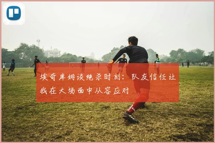 埃奇库姆谈绝杀时刻：队友信任让我在大场面中从容应对