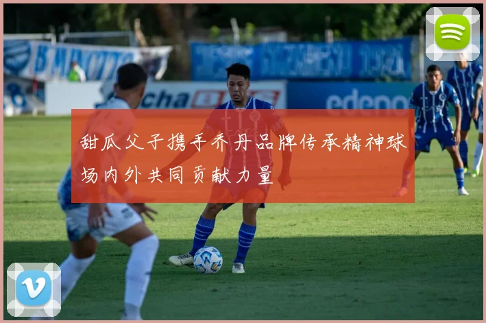 甜瓜父子携手乔丹品牌传承精神球场内外共同贡献力量