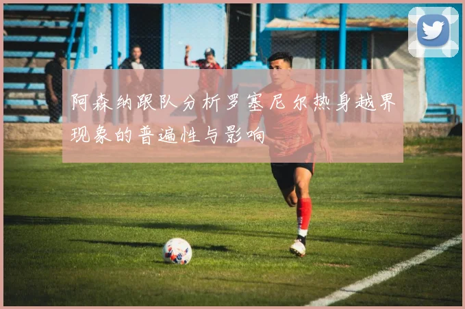 阿森纳跟队分析罗塞尼尔热身越界现象的普遍性与影响