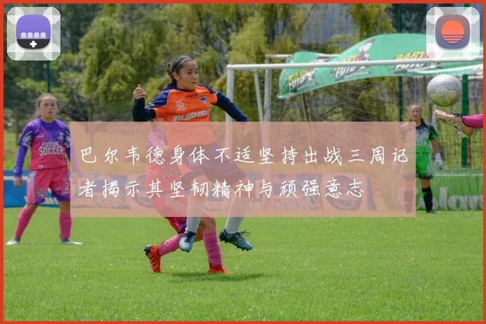 巴尔韦德身体不适坚持出战三周记者揭示其坚韧精神与顽强意志