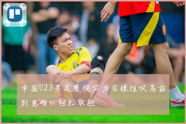 中国U23男足展现实力日媒惊叹乌兹别克难以轻松取胜