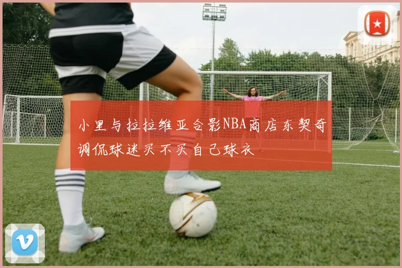小里与拉拉维亚合影NBA商店东契奇调侃球迷买不买自己球衣