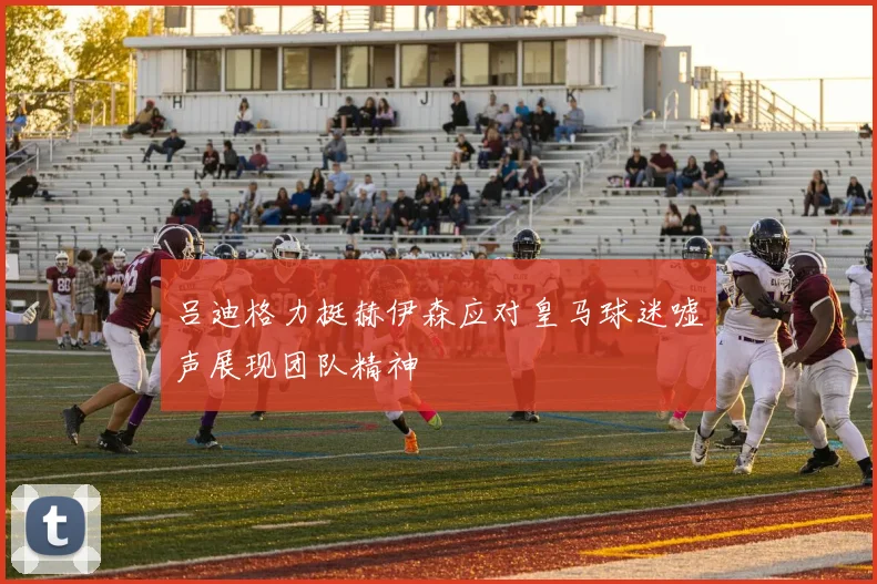 吕迪格力挺赫伊森应对皇马球迷嘘声展现团队精神