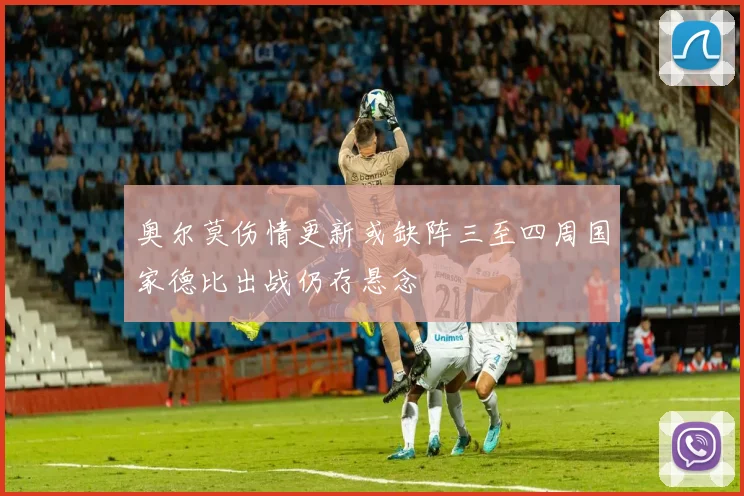奥尔莫伤情更新或缺阵三至四周国家德比出战仍存悬念