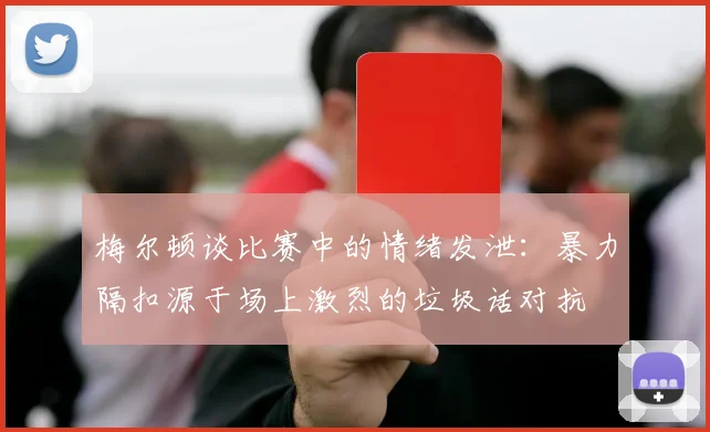 梅尔顿谈比赛中的情绪发泄：暴力隔扣源于场上激烈的垃圾话对抗