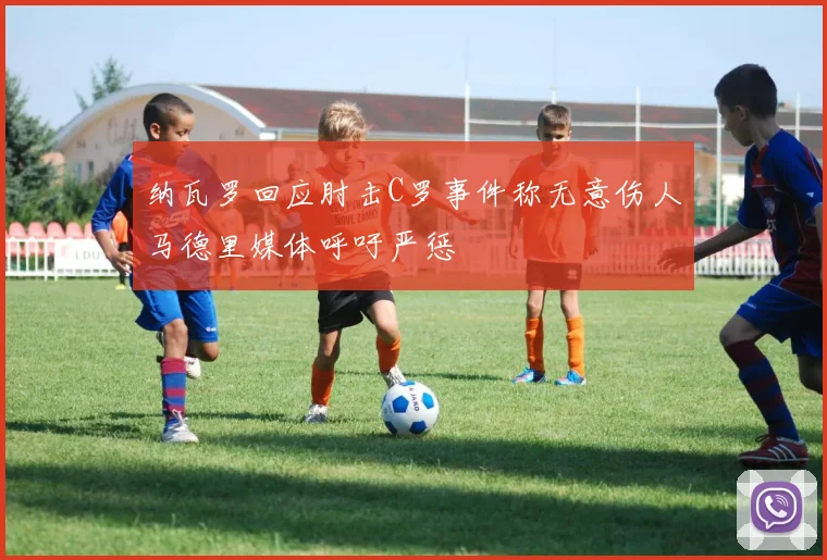 纳瓦罗回应肘击C罗事件称无意伤人马德里媒体呼吁严惩