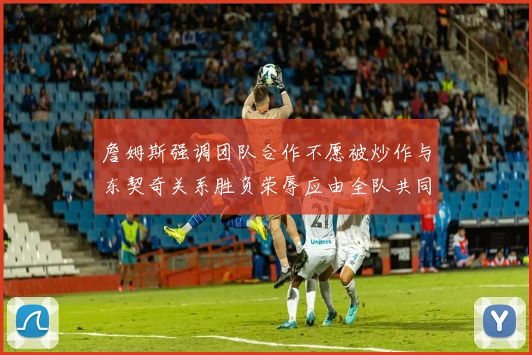 詹姆斯强调团队合作不愿被炒作与东契奇关系胜负荣辱应由全队共同承担