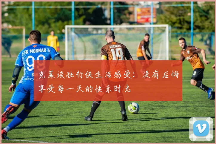 克莱谈独行侠生活感受：没有后悔享受每一天的快乐时光