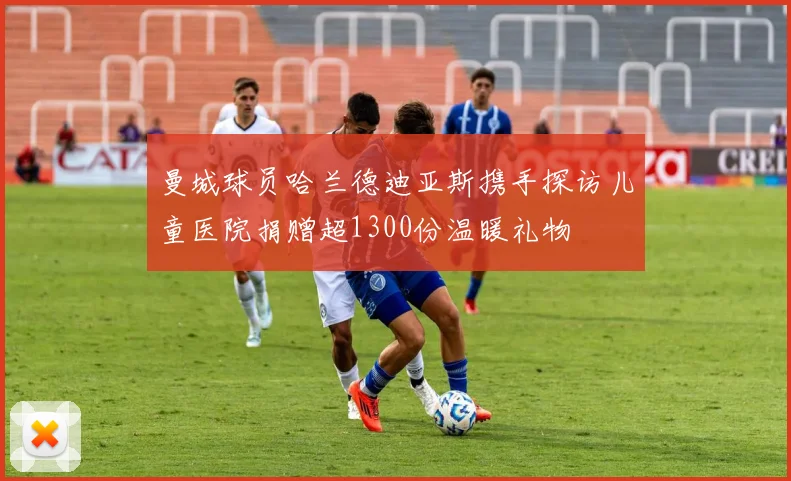 曼城球员哈兰德迪亚斯携手探访儿童医院捐赠超1300份温暖礼物