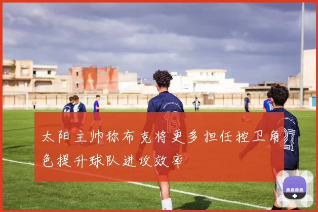 太阳主帅称布克将更多担任控卫角色提升球队进攻效率