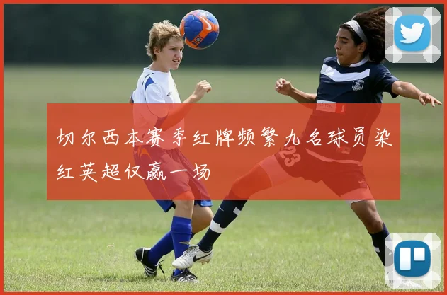 切尔西本赛季红牌频繁九名球员染红英超仅赢一场