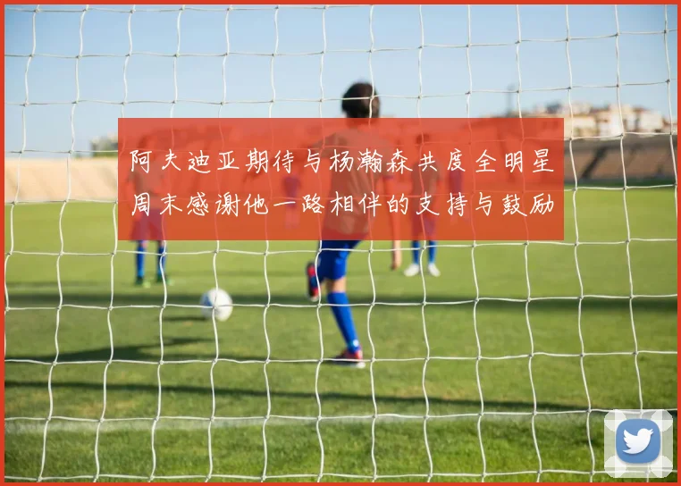 阿夫迪亚期待与杨瀚森共度全明星周末感谢他一路相伴的支持与鼓励