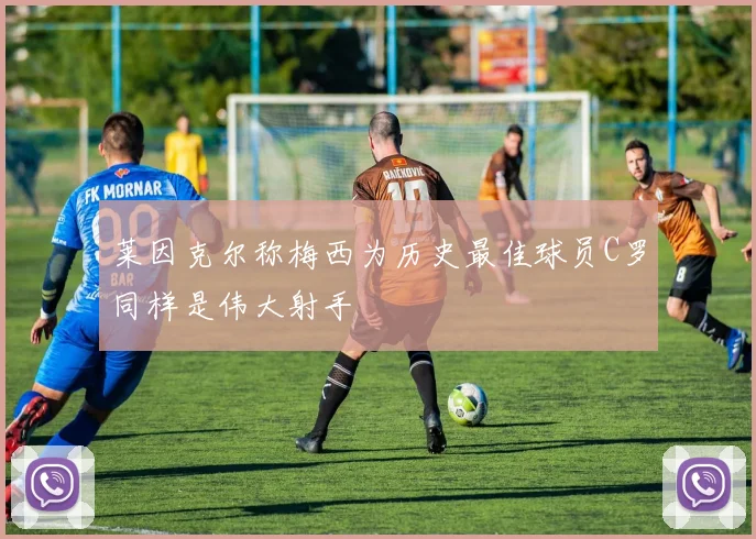 莱因克尔称梅西为历史最佳球员C罗同样是伟大射手