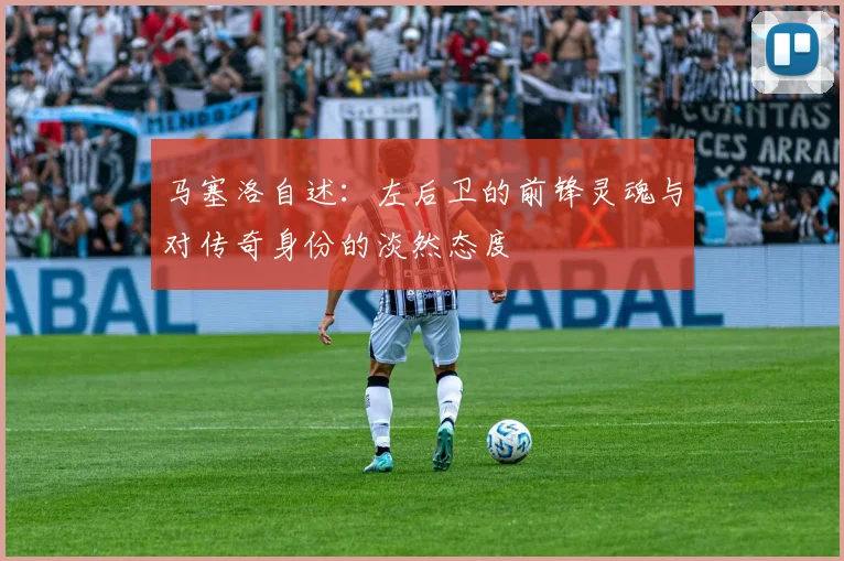马塞洛自述：左后卫的前锋灵魂与对传奇身份的淡然态度
