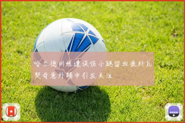 哈兰德训练遭误伤小腿留血痕科瓦契奇意外踢中引发关注