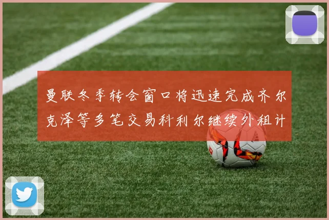 曼联冬季转会窗口将迅速完成齐尔克泽等多笔交易科利尔继续外租计划