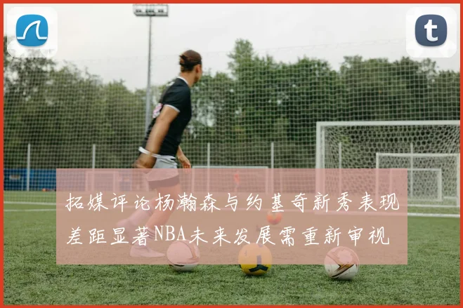 拓媒评论杨瀚森与约基奇新秀表现差距显著NBA未来发展需重新审视