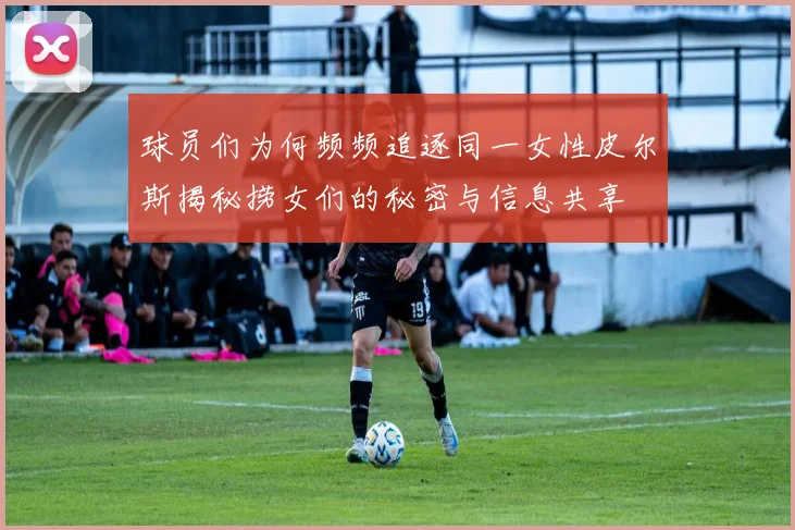 球员们为何频频追逐同一女性皮尔斯揭秘捞女们的秘密与信息共享