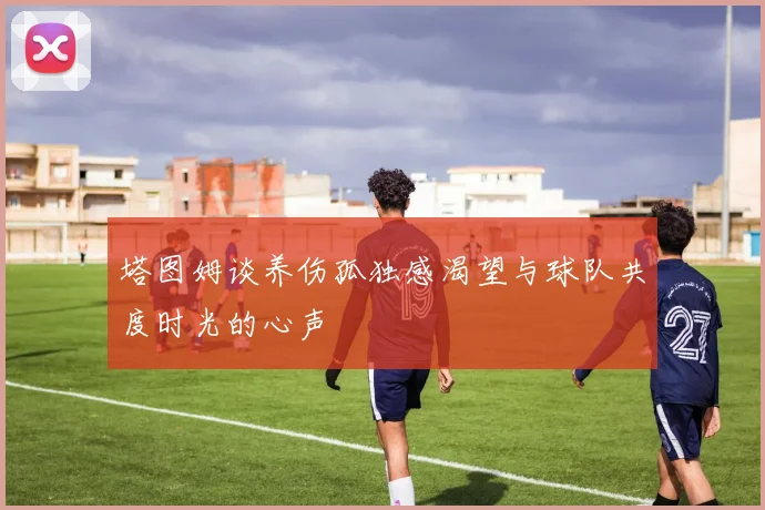塔图姆谈养伤孤独感渴望与球队共度时光的心声