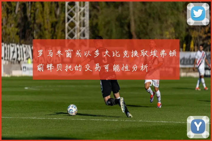 罗马冬窗或以多夫比克换取埃弗顿前锋贝托的交易可能性分析