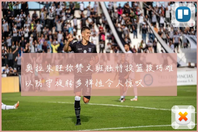 奥拉朱旺称赞文班独特投篮技巧难以防守旋转多样性令人惊叹