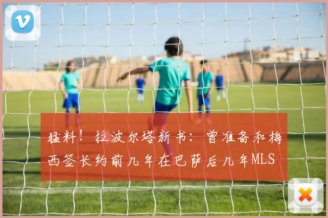 猛料！拉波尔塔新书：曾准备和梅西签长约前几年在巴萨后几年MLS